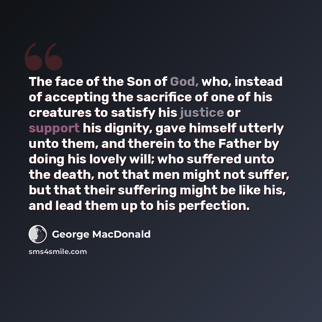 “The face of the Son of God, who, instead of accepting the sacrifice of one of his creatures to satisfy his justice or support his dignity, gave himself utterly unto them, and therein to the Father by doing his lovely will; who suffered unto the death, not that men might not suffer, but that their…” quote by George MacDonald