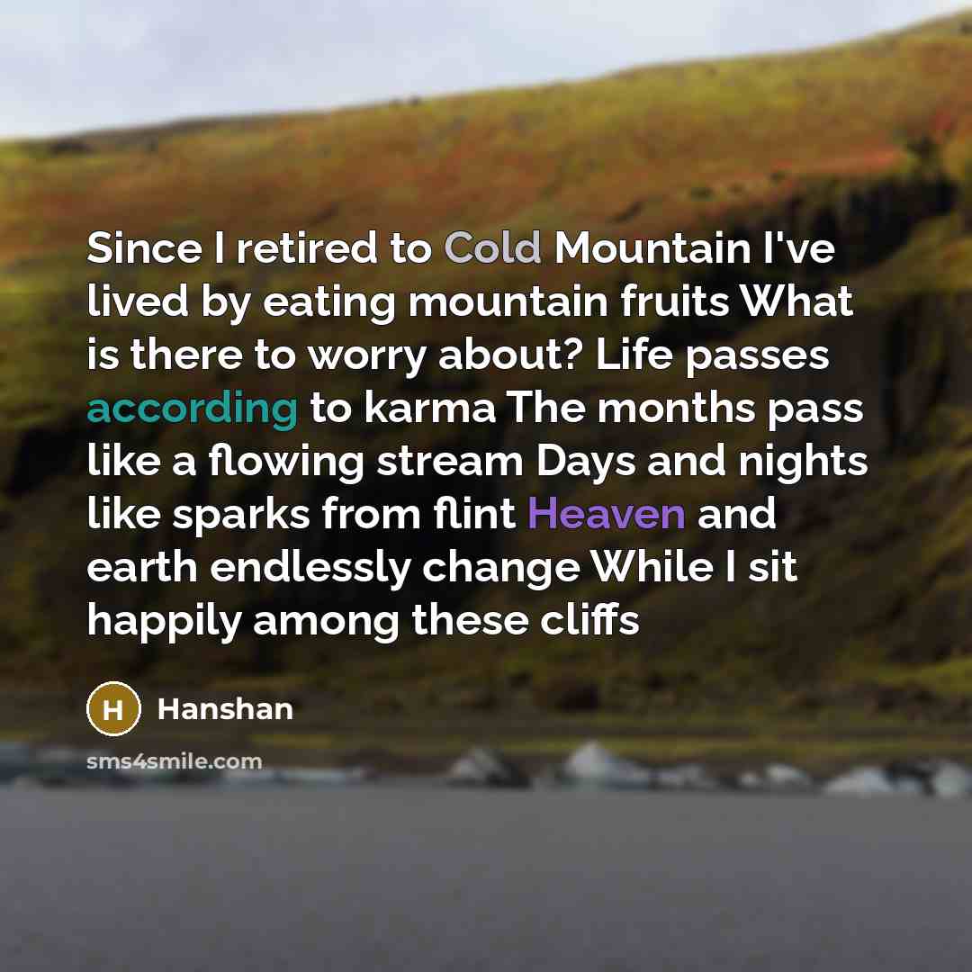 “Since I retired to Cold Mountain I've lived by eating mountain fruits What is there to worry about? Life passes according to karma The months pass like a flowing stream Days and nights like sparks from flint Heaven and earth endlessly change While I sit happily among these cliffs” quote by Hanshan
