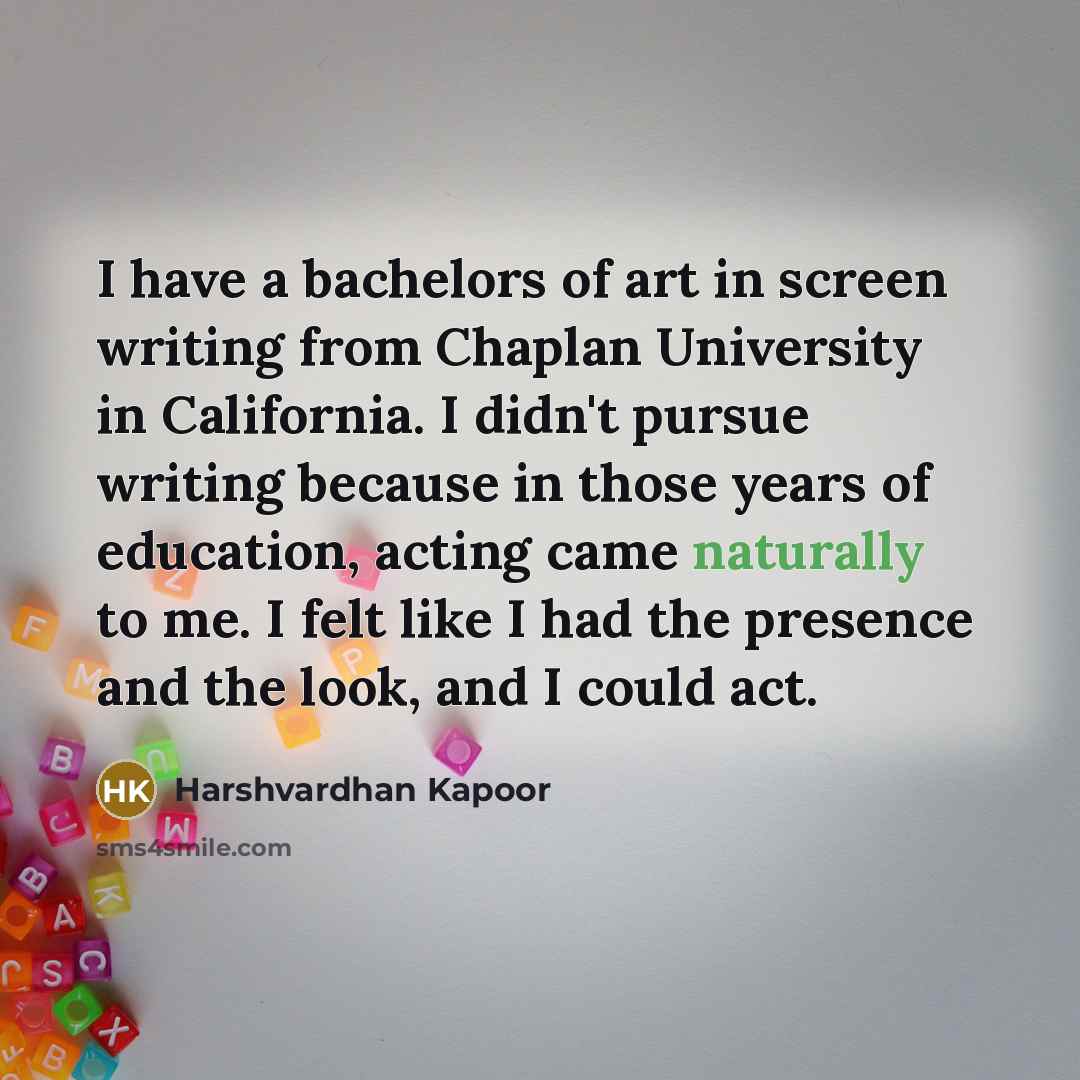 “I have a bachelors of art in screen writing from Chaplan University in California. I didn't pursue writing because in those years of education, acting came naturally to me. I felt like I had the presence and the look, and I could act.” quote by Harshvardhan Kapoor