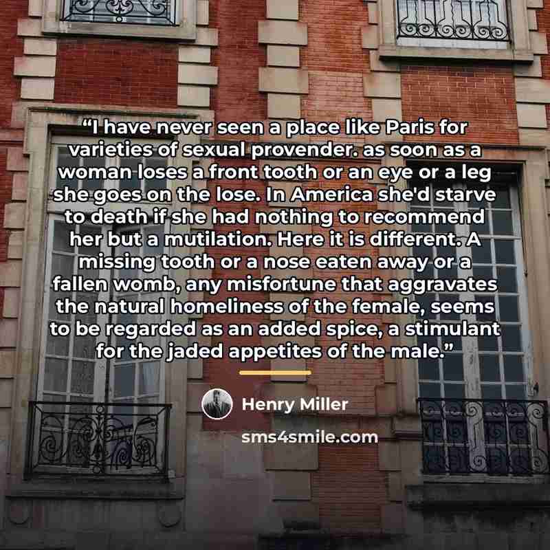 “I have never seen a place like Paris for varieties of sexual provender. as soon as a woman loses a front tooth or an eye or a leg she goes on the lose. In America she'd starve to death if she had nothing to recommend her but a mutilation. Here it is different. A missing tooth or a nose eaten away…” quote by Henry Miller