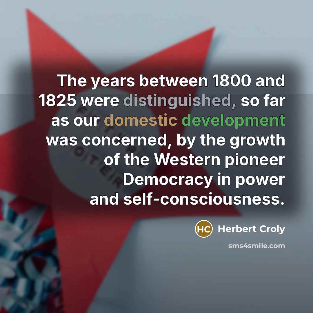 “The years between 1800 and 1825 were distinguished, so far as our domestic development was concerned, by the growth of the Western pioneer Democracy in power and self-consciousness.” quote by Herbert Croly