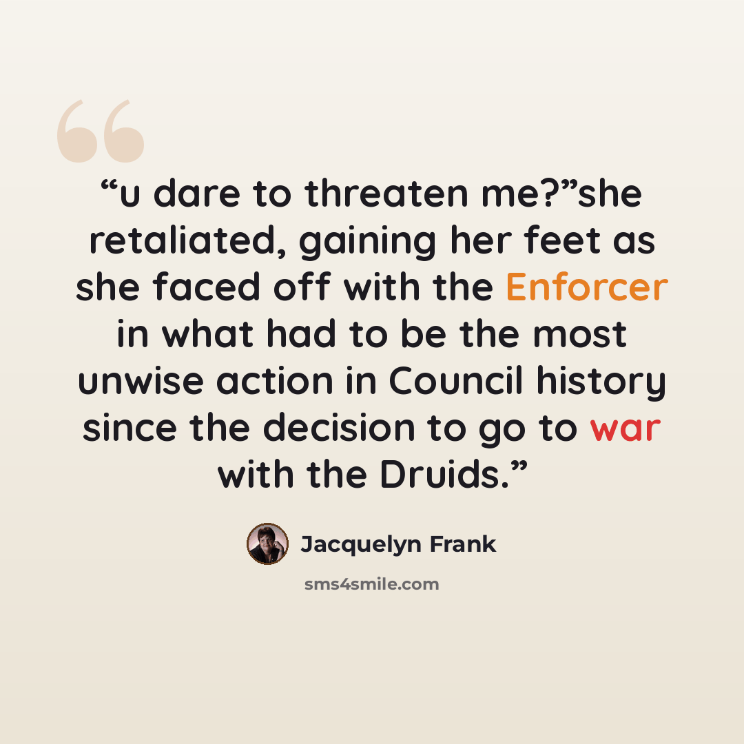“u dare to threaten me?”she retaliated, gaining her feet as she faced off with the Enforcer in what had to be the most unwise action in Council history since the decision to go to war with the Druids.” quote by Jacquelyn Frank