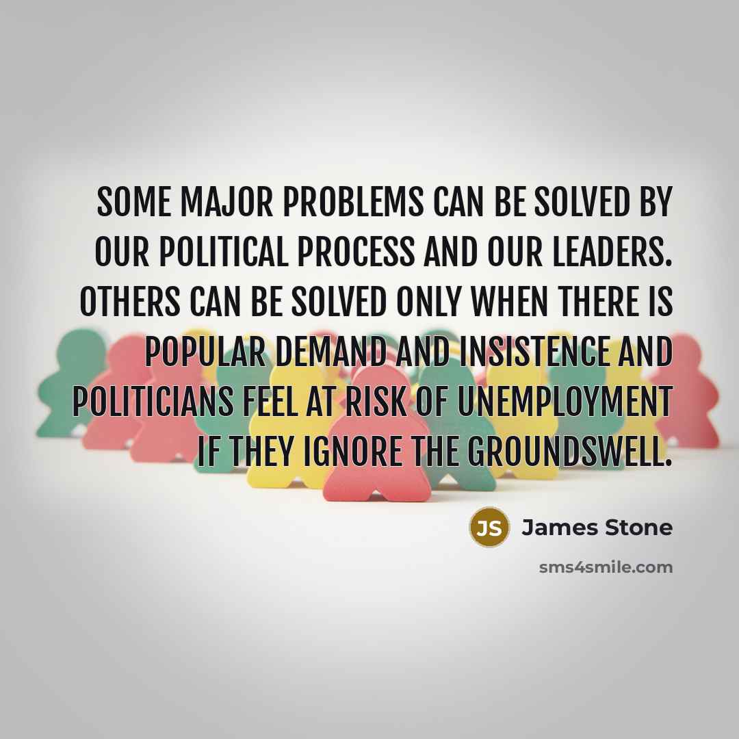 “Some major problems can be solved by our political process and our leaders. Others can be solved only when there is popular demand and insistence and politicians feel at risk of unemployment if they ignore the groundswell.” quote by James Stone