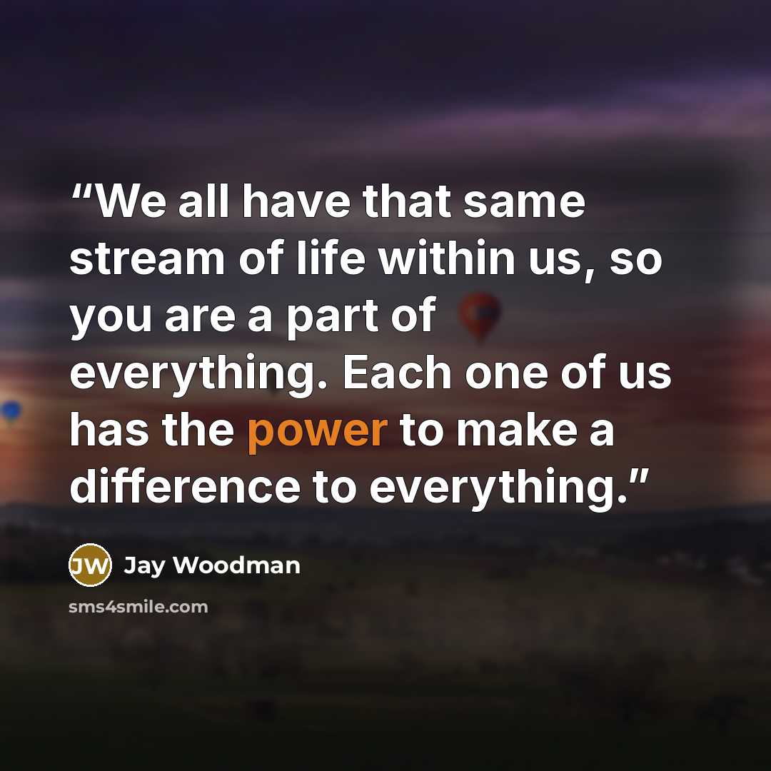 “We all have that same stream of life within us, so you are a part of everything. Each one of us has the power to make a difference to everything.” quote by Jay Woodman
