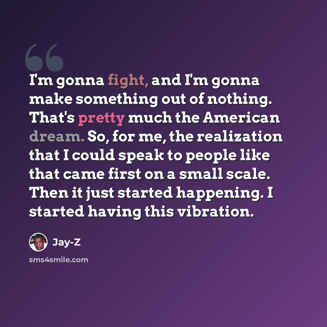 “I'm gonna fight, and I'm gonna make something out of nothing. That's pretty much the American dream. So, for me, the realization that I could speak to people like that came first on a small scale. Then it just started happening. I started having this vibration.” quote by Jay-Z