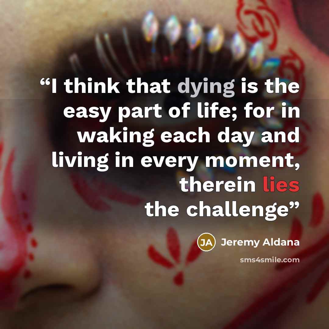 “I think that dying is the easy part of life; for in waking each day and living in every moment, therein lies the challenge” quote by Jeremy Aldana