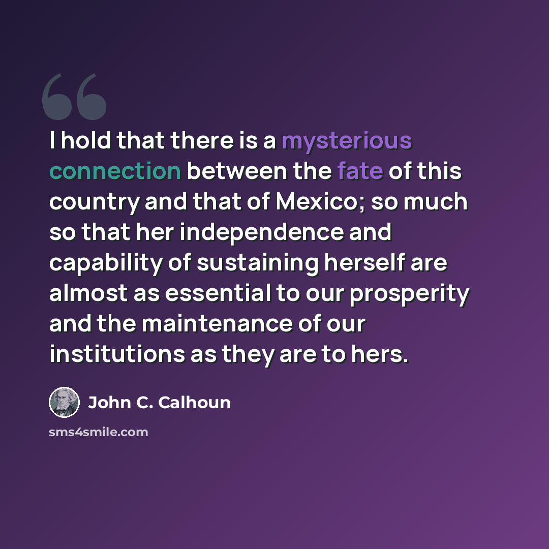 “I hold that there is a mysterious connection between the fate of this country and that of Mexico; so much so that her independence and capability of sustaining herself are almost as essential to our prosperity and the maintenance of our institutions as they are to hers.” quote by John C. Calhoun