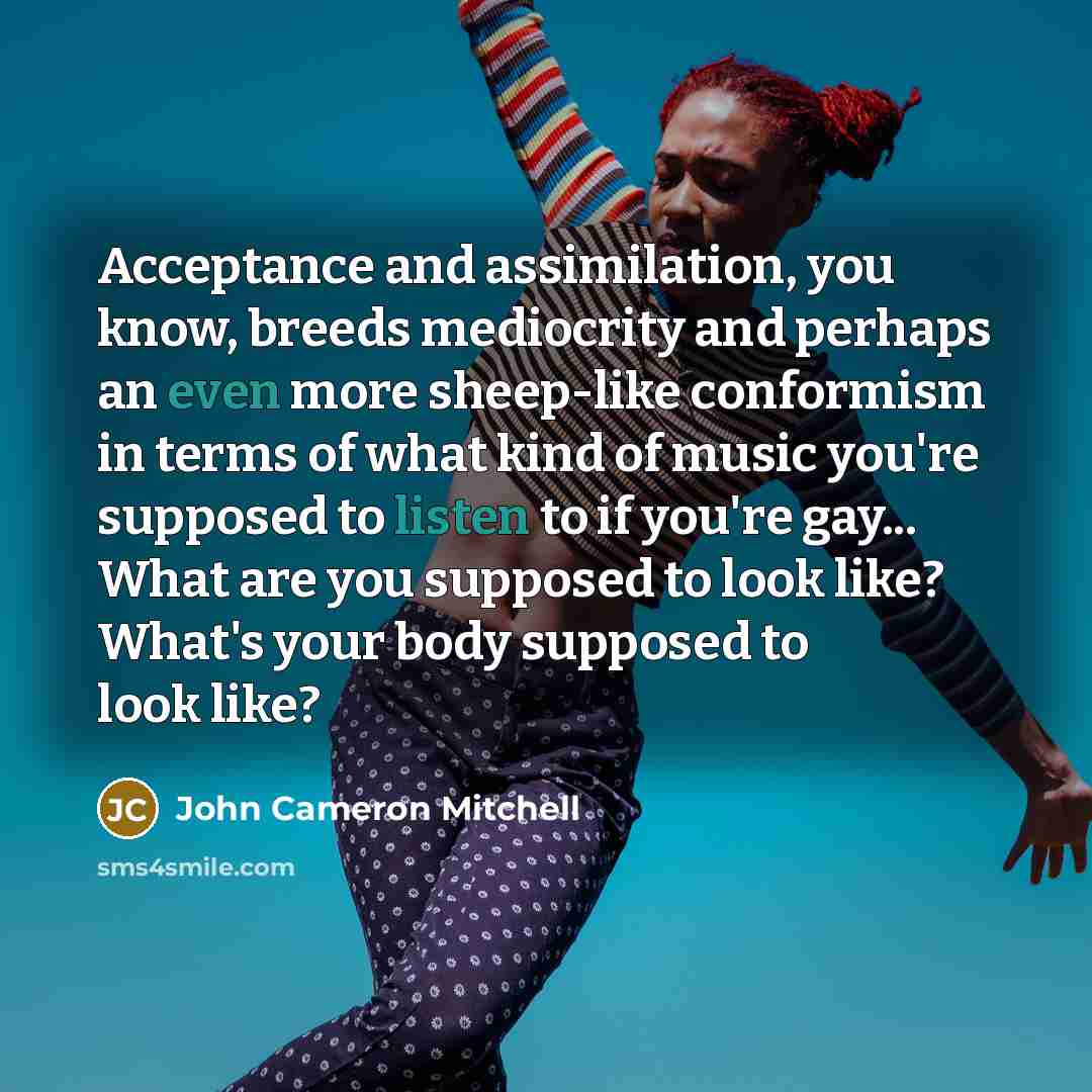 “Acceptance and assimilation, you know, breeds mediocrity and perhaps an even more sheep-like conformism in terms of what kind of music you're supposed to listen to if you're gay... What are you supposed to look like? What's your body supposed to look like?” quote by John Cameron Mitchell