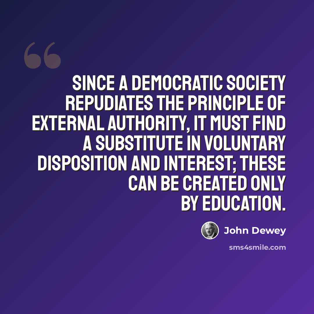 “Since a democratic society repudiates the principle of external authority, it must find a substitute in voluntary disposition and interest; these can be created only by education.” quote by John Dewey