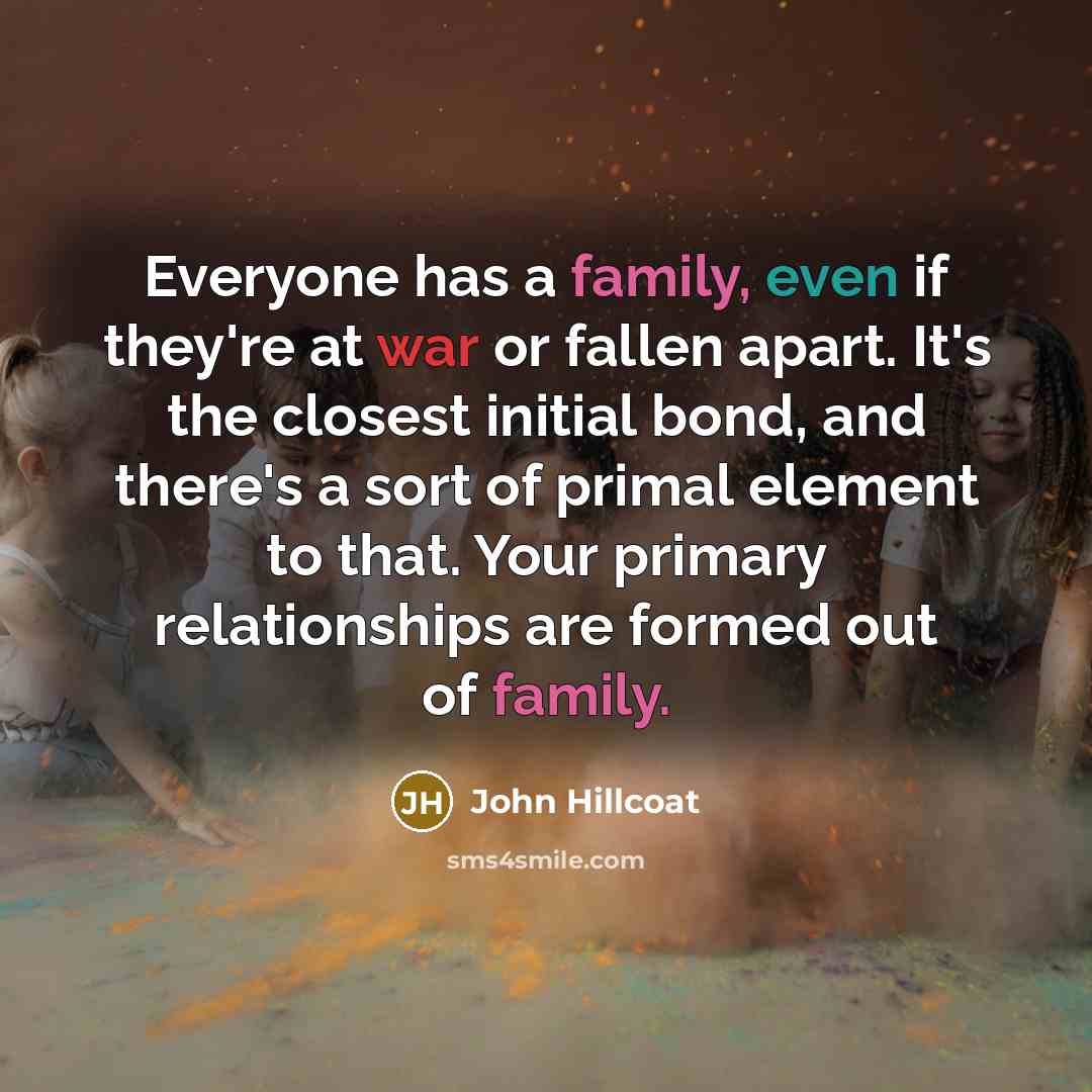 “Everyone has a family, even if they're at war or fallen apart. It's the closest initial bond, and there's a sort of primal element to that. Your primary relationships are formed out of family.” quote by John Hillcoat