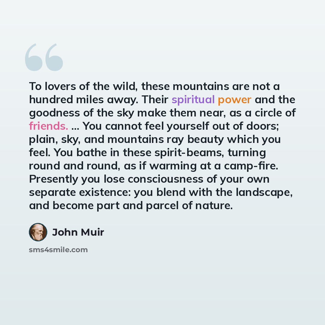 “To lovers of the wild, these mountains are not a hundred miles away. Their spiritual power and the goodness of the sky make them near, as a circle of friends. ... You cannot feel yourself out of doors; plain, sky, and mountains ray beauty which you feel. You bathe in these spirit-beams, turning…” quote by John Muir
