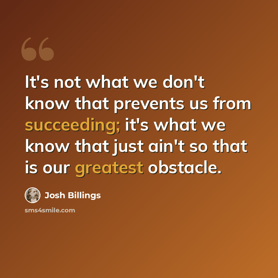 “It's not what we don't know that prevents us from succeeding; it's what we know that just ain't so that is our greatest obstacle.” quote by Josh Billings