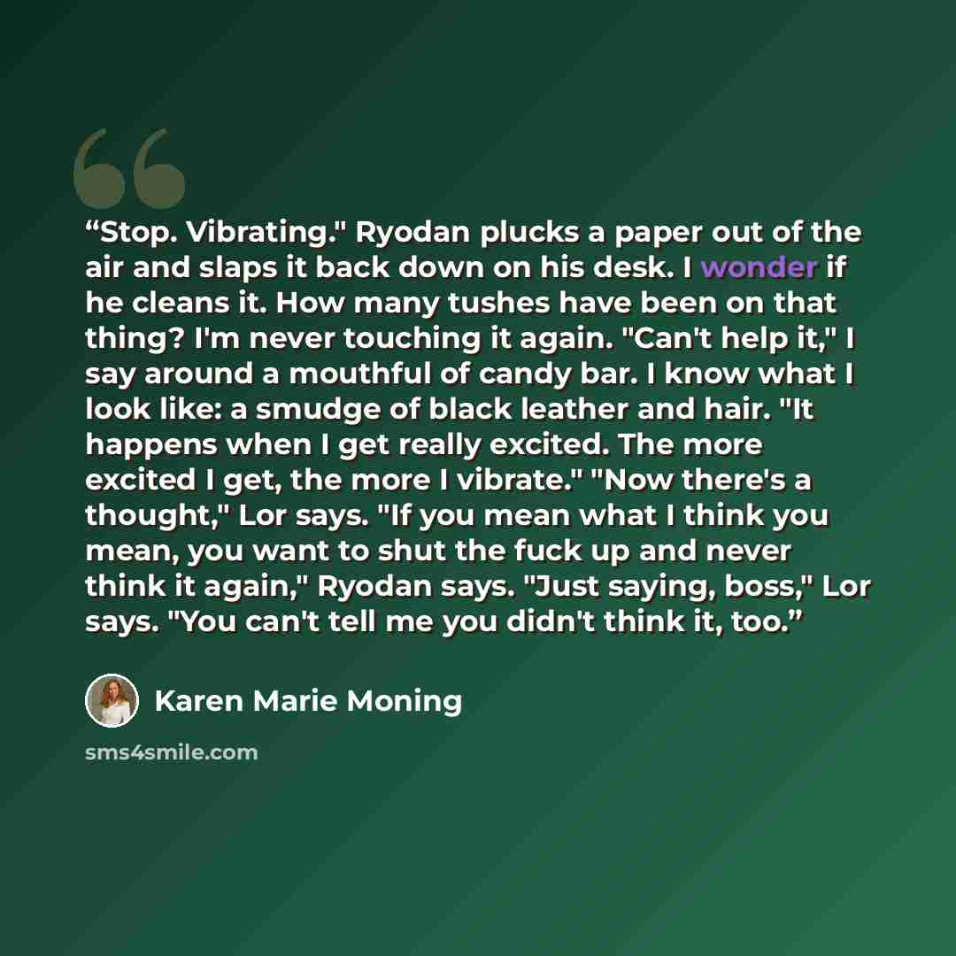 “Stop. Vibrating." Ryodan plucks a paper out of the air and slaps it back down on his desk. I wonder if he cleans it. How many tushes have been on that thing? I'm never touching it again. "Can't help it," I say around a mouthful of candy bar. I know what I look like: a smudge of black leather and…” quote by Karen Marie Moning