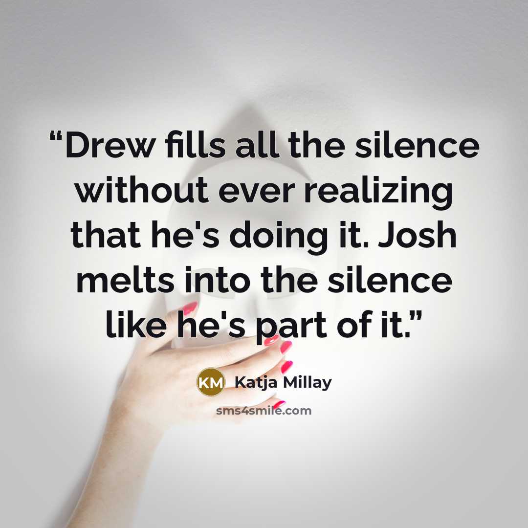“Drew fills all the silence without ever realizing that he's doing it. Josh melts into the silence like he's part of it.” quote by Katja Millay