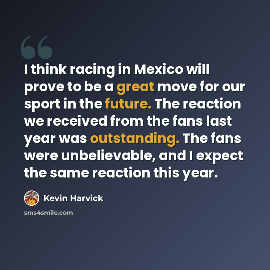 “I think racing in Mexico will prove to be a great move for our sport in the future. The reaction we received from the fans last year was outstanding. The fans were unbelievable, and I expect the same reaction this year.” quote by Kevin Harvick