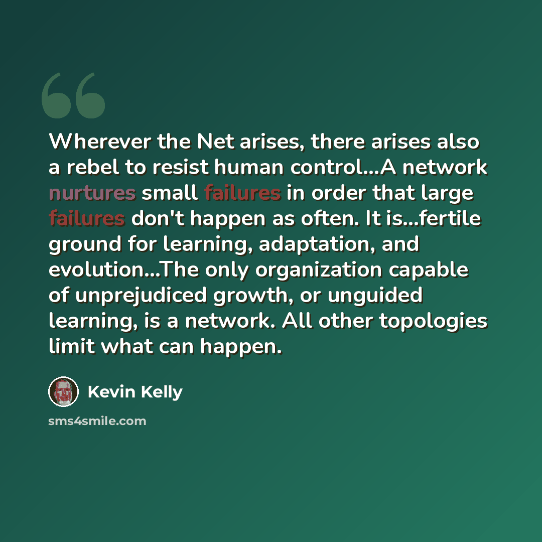 “Wherever the Net arises, there arises also a rebel to resist human control...A network nurtures small failures in order that large failures don't happen as often. It is...fertile ground for learning, adaptation, and evolution...The only organization capable of unprejudiced growth, or unguided…” quote by Kevin Kelly