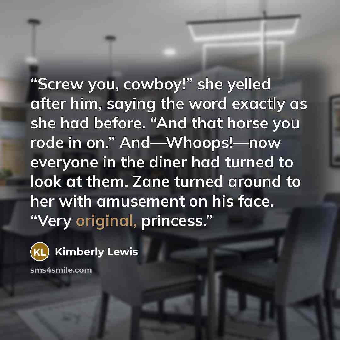 “Screw you, cowboy!” she yelled after him, saying the word exactly as she had before. “And that horse you rode in on.” And—Whoops!—now everyone in the diner had turned to look at them. Zane turned around to her with amusement on his face. “Very original, princess.” quote by Kimberly Lewis
