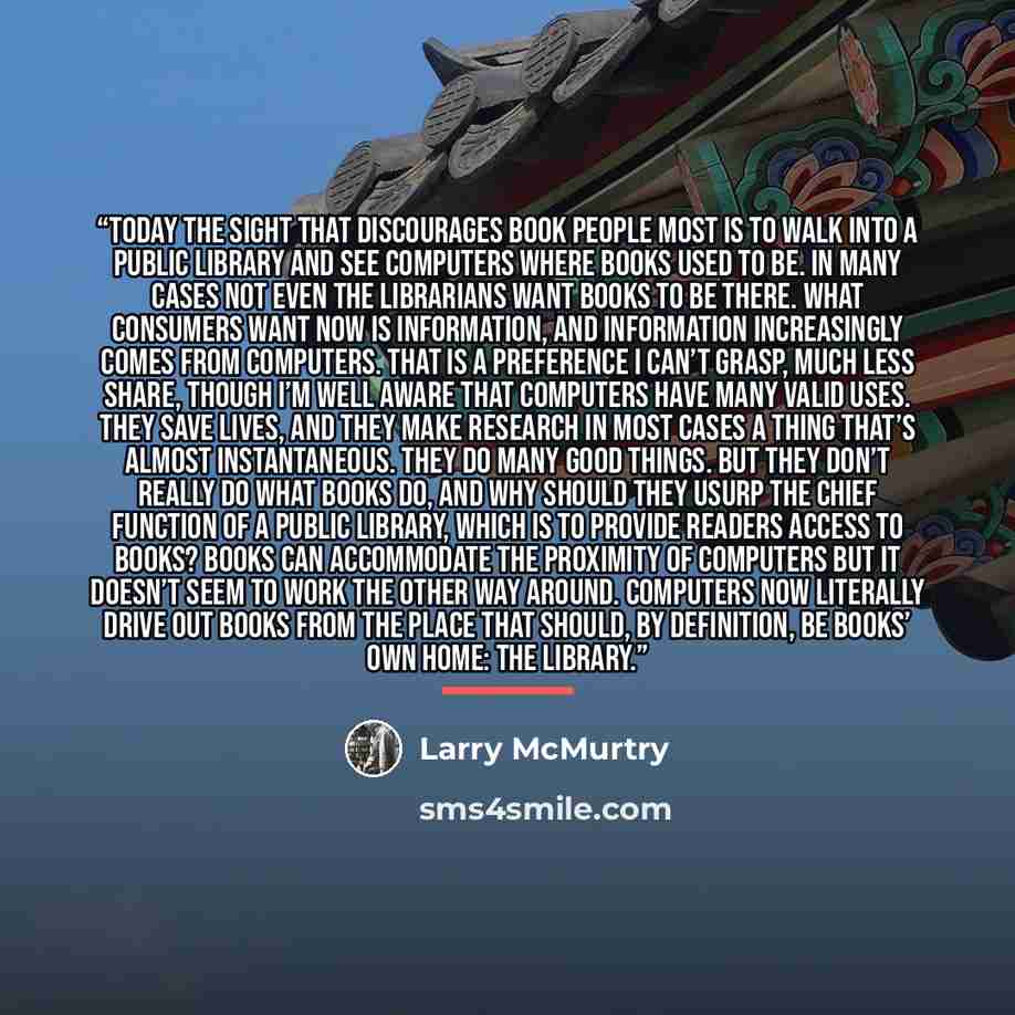 “Today the sight that discourages book people most is to walk into a public library and see computers where books used to be. In many cases not even the librarians want books to be there. What consumers want now is information, and information increasingly comes from computers. That is a preference…” quote by Larry McMurtry