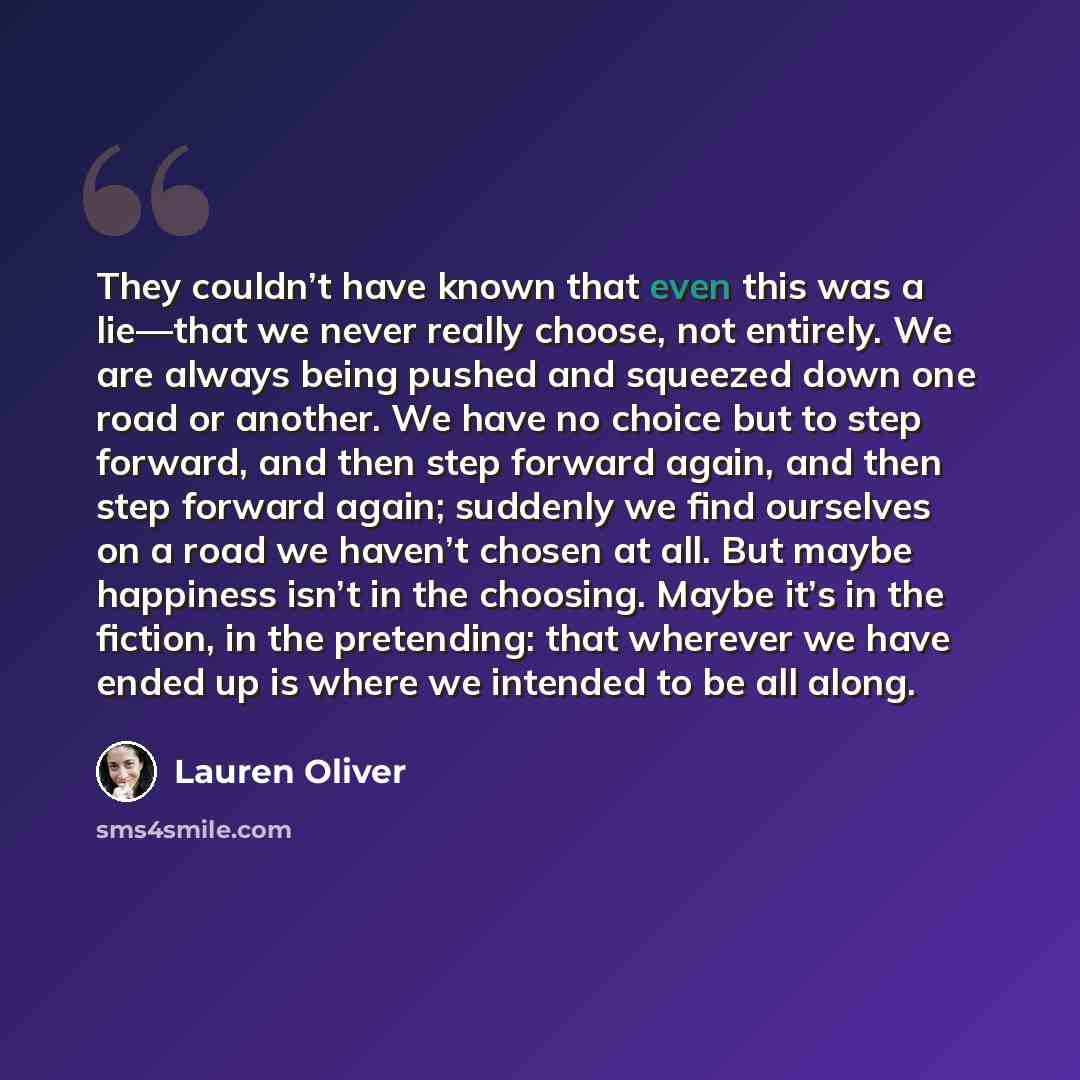 “They couldn’t have known that even this was a lie—that we never really choose, not entirely. We are always being pushed and squeezed down one road or another. We have no choice but to step forward, and then step forward again, and then step forward again; suddenly we find ourselves on a road we…” quote by Lauren Oliver