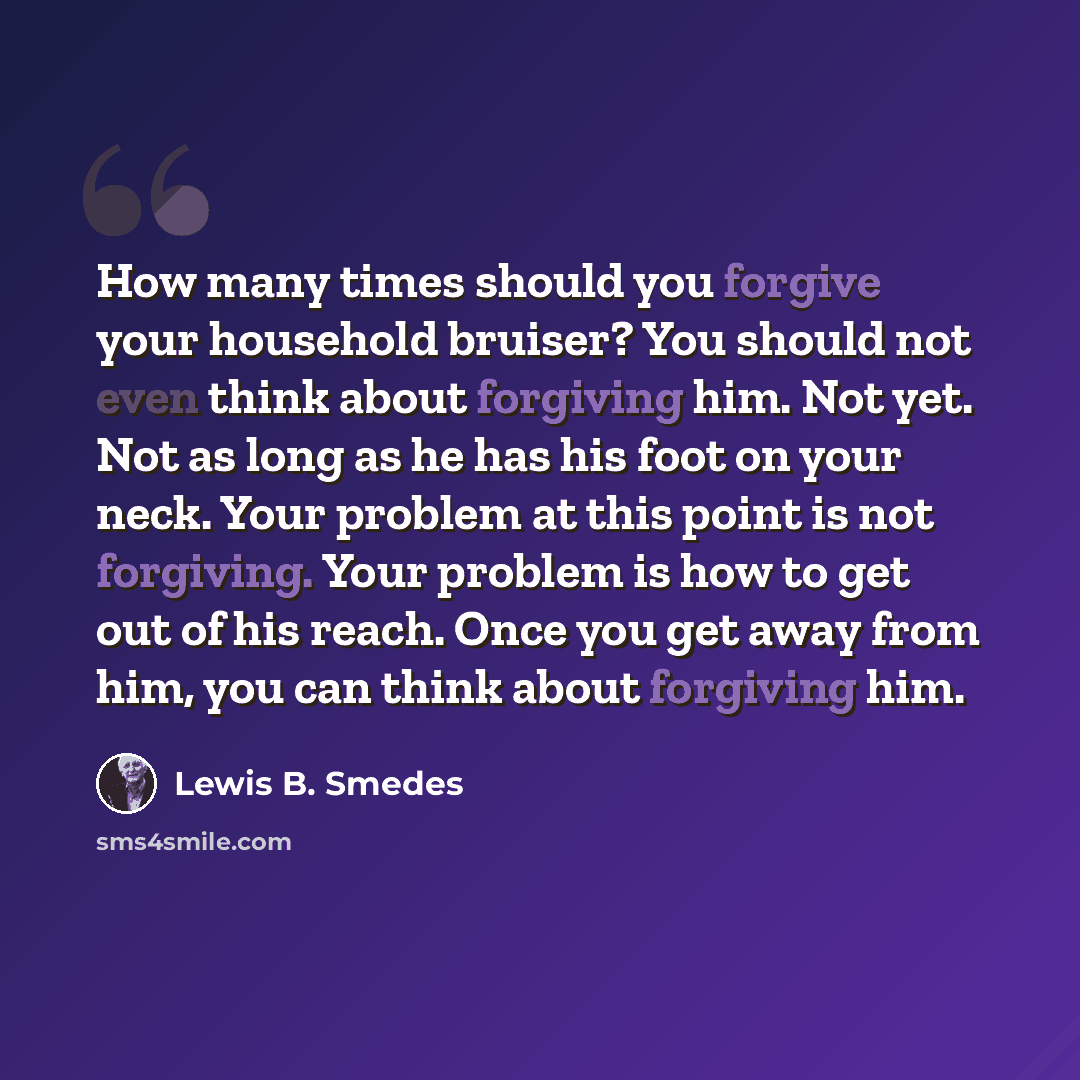 “How many times should you forgive your household bruiser? You should not even think about forgiving him. Not yet. Not as long as he has his foot on your neck. Your problem at this point is not forgiving. Your problem is how to get out of his reach. Once you get away from him, you can think about…” quote by Lewis B. Smedes