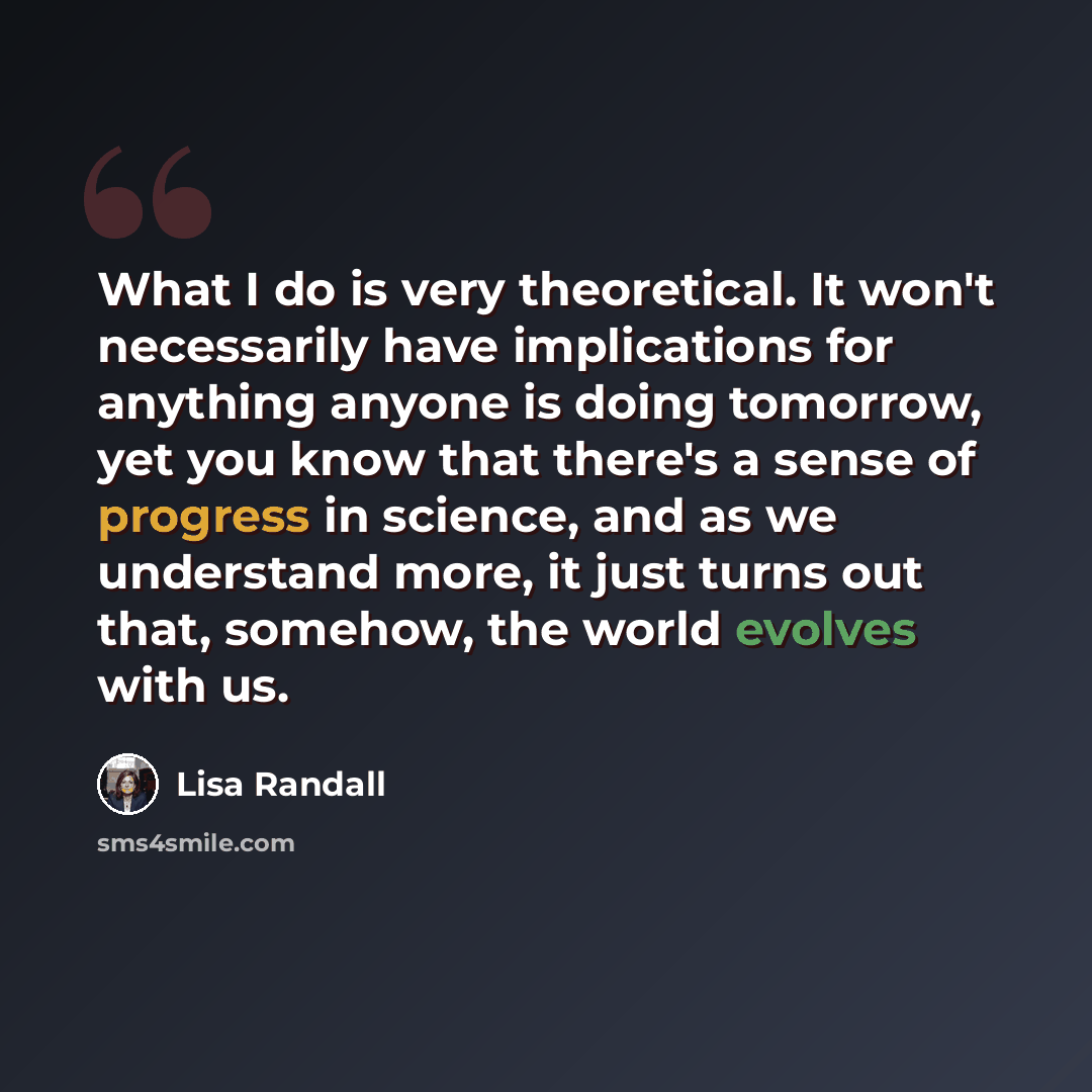 “What I do is very theoretical. It won't necessarily have implications for anything anyone is doing tomorrow, yet you know that there's a sense of progress in science, and as we understand more, it just turns out that, somehow, the world evolves with us.” quote by Lisa Randall