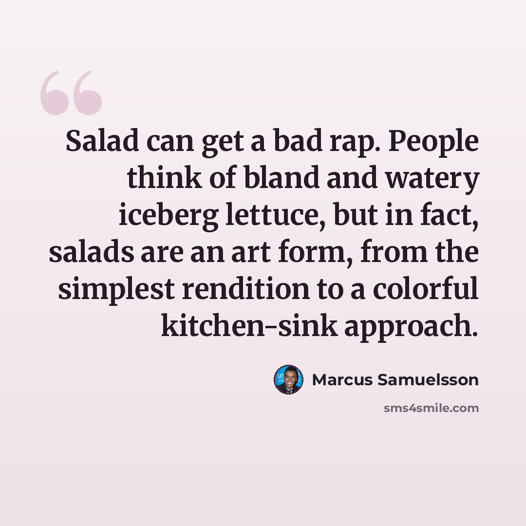 “Salad can get a bad rap. People think of bland and watery iceberg lettuce, but in fact, salads are an art form, from the simplest rendition to a colorful kitchen-sink approach.” quote by Marcus Samuelsson
