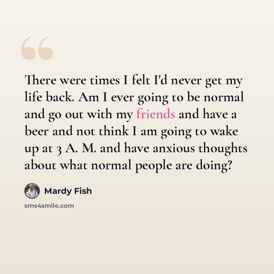 “There were times I felt I'd never get my life back. Am I ever going to be normal and go out with my friends and have a beer and not think I am going to wake up at 3 A. M. and have anxious thoughts about what normal people are doing?” quote by Mardy Fish