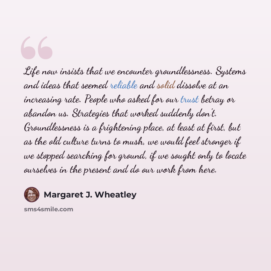 “Life now insists that we encounter groundlessness. Systems and ideas that seemed reliable and solid dissolve at an increasing rate. People who asked for our trust betray or abandon us. Strategies that worked suddenly don't. Groundlessness is a frightening place, at least at first, but as the old…” quote by Margaret J. Wheatley