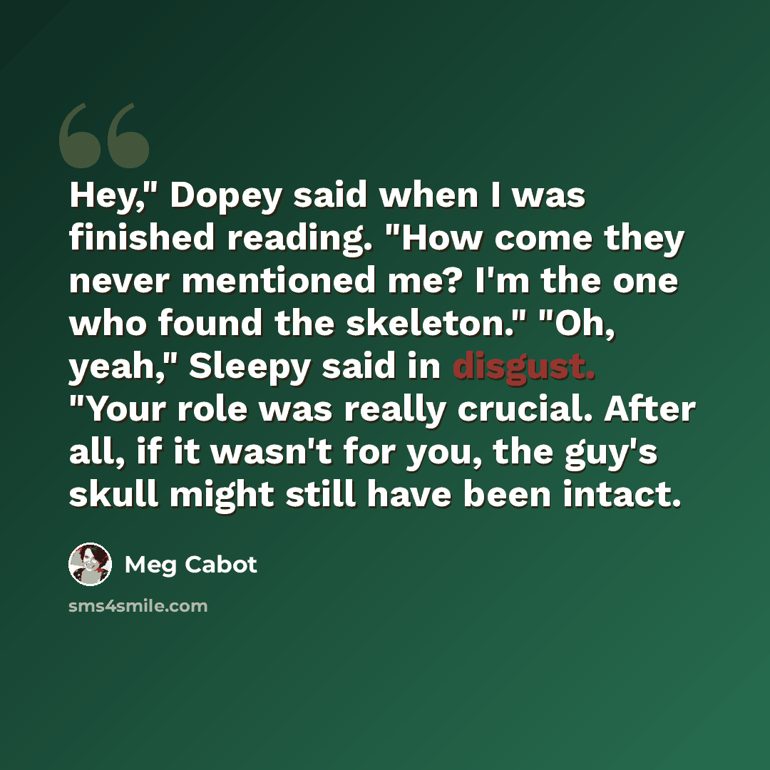 “Hey," Dopey said when I was finished reading. "How come they never mentioned me? I'm the one who found the skeleton." "Oh, yeah," Sleepy said in disgust. "Your role was really crucial. After all, if it wasn't for you, the guy's skull might still have been intact.” quote by Meg Cabot