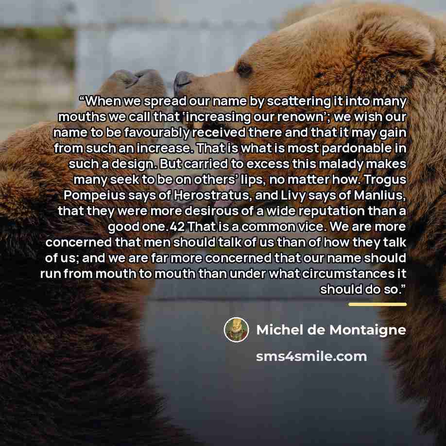 “When we spread our name by scattering it into many mouths we call that ‘increasing our renown’; we wish our name to be favourably received there and that it may gain from such an increase. That is what is most pardonable in such a design. But carried to excess this malady makes many seek to be on…” quote by Michel de Montaigne