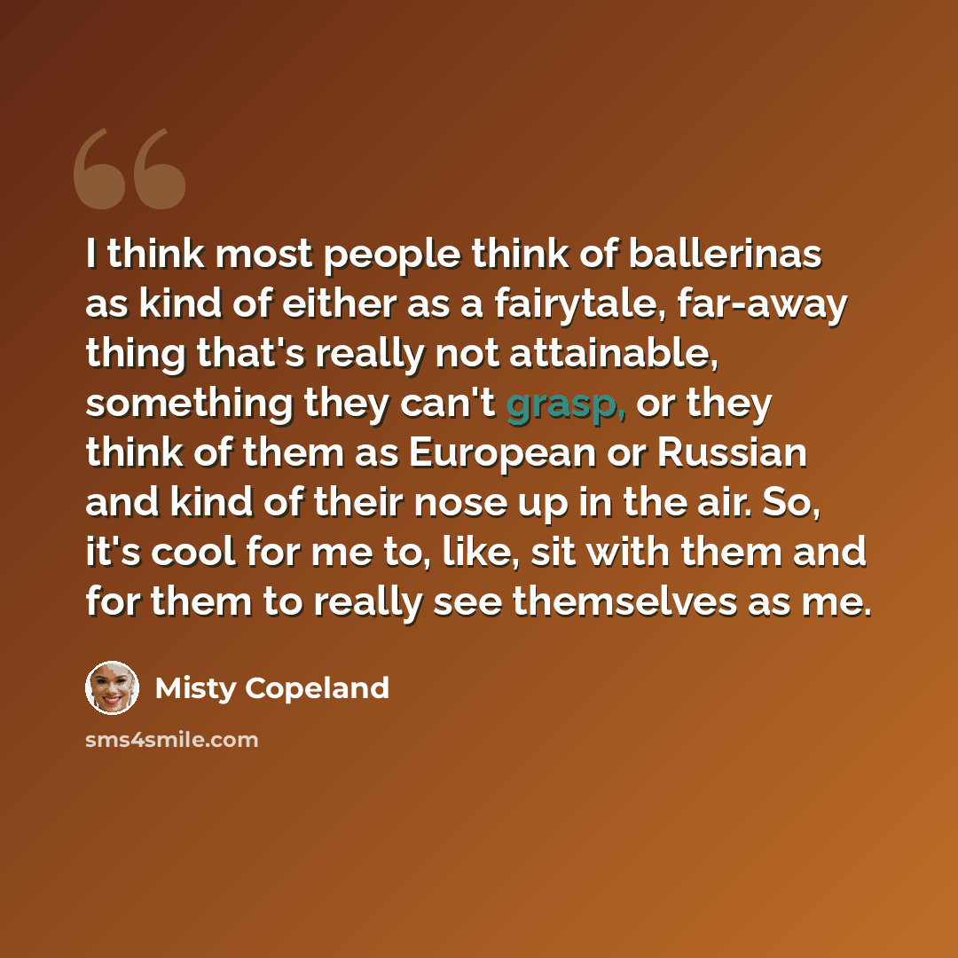 “I think most people think of ballerinas as kind of either as a fairytale, far-away thing that's really not attainable, something they can't grasp, or they think of them as European or Russian and kind of their nose up in the air. So, it's cool for me to, like, sit with them and for them to really…” quote by Misty Copeland