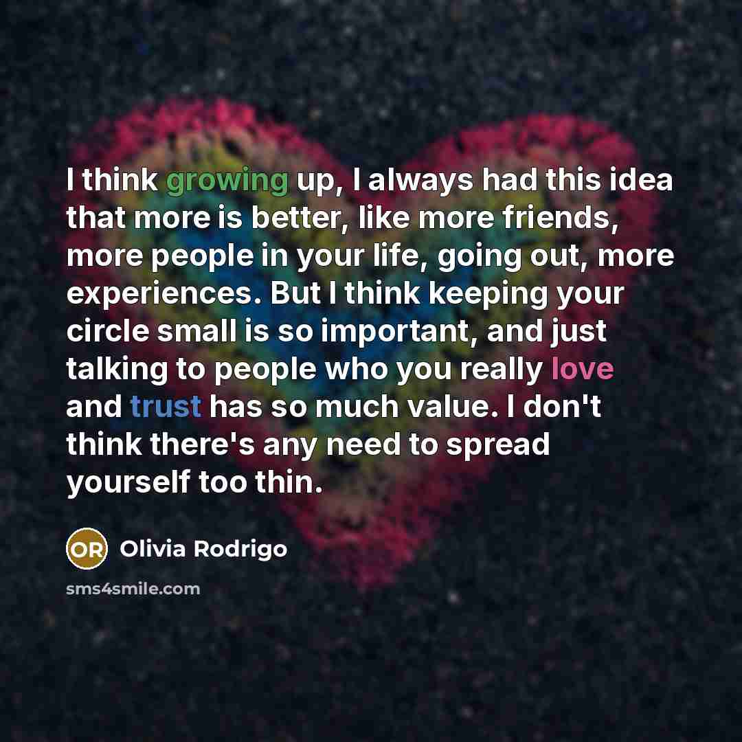 “I think growing up, I always had this idea that more is better, like more friends, more people in your life, going out, more experiences. But I think keeping your circle small is so important, and just talking to people who you really love and trust has so much value. I don't think there's any…” quote by Olivia Rodrigo