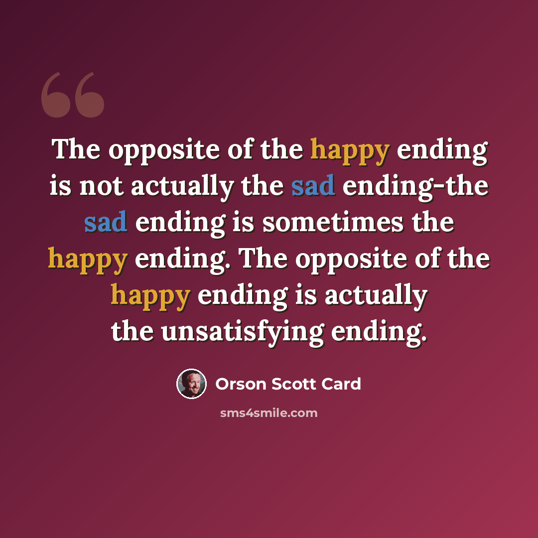 “The opposite of the happy ending is not actually the sad ending-the sad ending is sometimes the happy ending. The opposite of the happy ending is actually the unsatisfying ending.” quote by Orson Scott Card