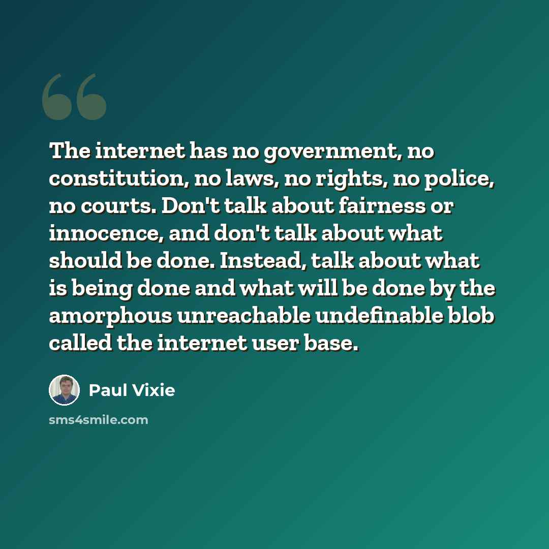 “The internet has no government, no constitution, no laws, no rights, no police, no courts. Don't talk about fairness or innocence, and don't talk about what should be done. Instead, talk about what is being done and what will be done by the amorphous unreachable undefinable blob called the…” quote by Paul Vixie