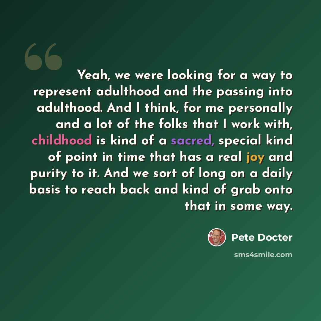 “Yeah, we were looking for a way to represent adulthood and the passing into adulthood. And I think, for me personally and a lot of the folks that I work with, childhood is kind of a sacred, special kind of point in time that has a real joy and purity to it. And we sort of long on a daily basis to…” quote by Pete Docter
