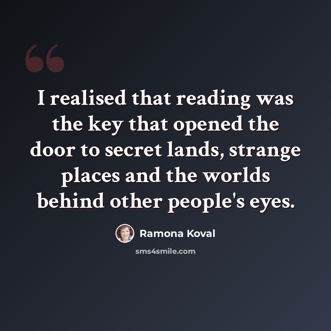 “I realised that reading was the key that opened the door to secret lands, strange places and the worlds behind other people's eyes.” quote by Ramona Koval