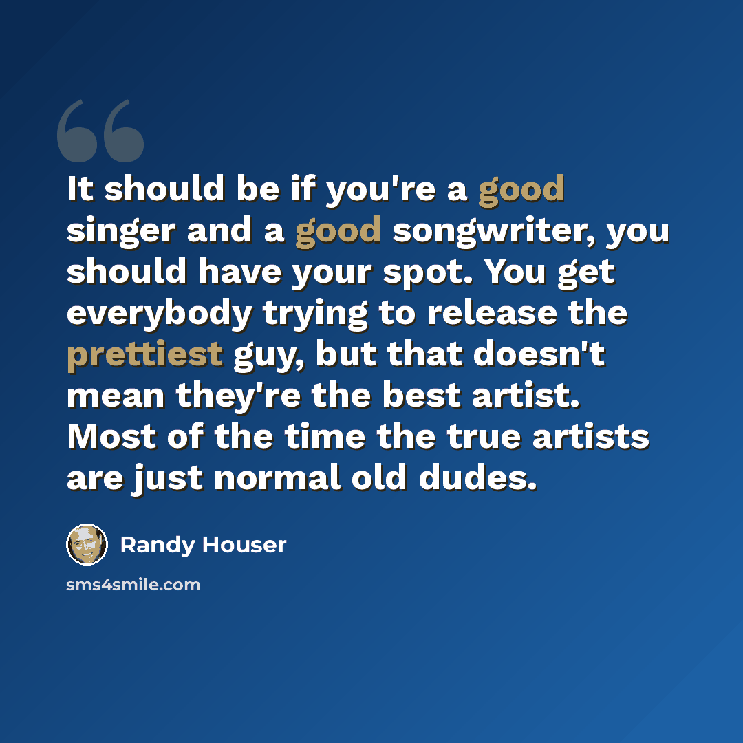 “It should be if you're a good singer and a good songwriter, you should have your spot. You get everybody trying to release the prettiest guy, but that doesn't mean they're the best artist. Most of the time the true artists are just normal old dudes.” quote by Randy Houser