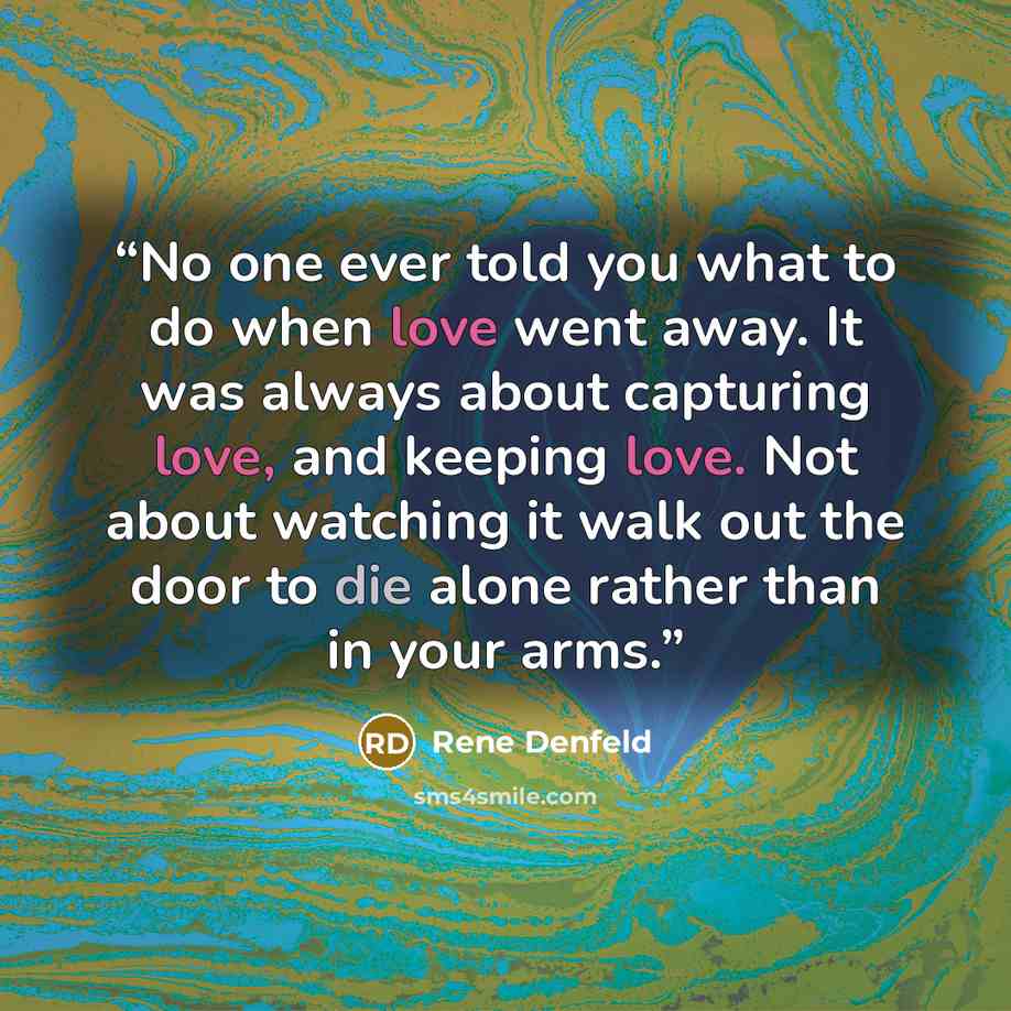 “No one ever told you what to do when love went away. It was always about capturing love, and keeping love. Not about watching it walk out the door to die alone rather than in your arms.” quote by Rene Denfeld