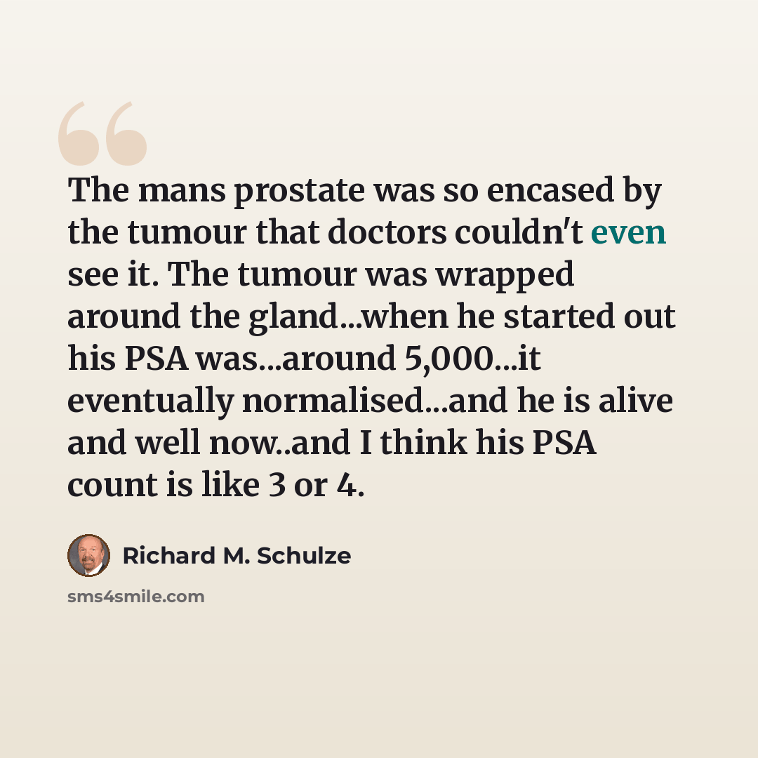 “The mans prostate was so encased by the tumour that doctors couldn't even see it. The tumour was wrapped around the gland...when he started out his PSA was...around 5,000...it eventually normalised...and he is alive and well now..and I think his PSA count is like 3 or 4.” quote by Richard M. Schulze