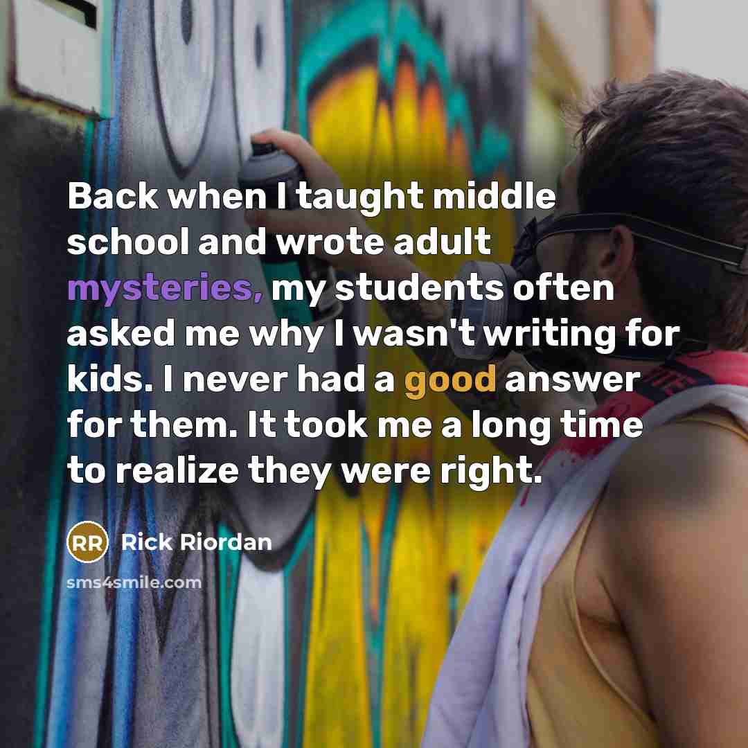 “Back when I taught middle school and wrote adult mysteries, my students often asked me why I wasn't writing for kids. I never had a good answer for them. It took me a long time to realize they were right.” quote by Rick Riordan