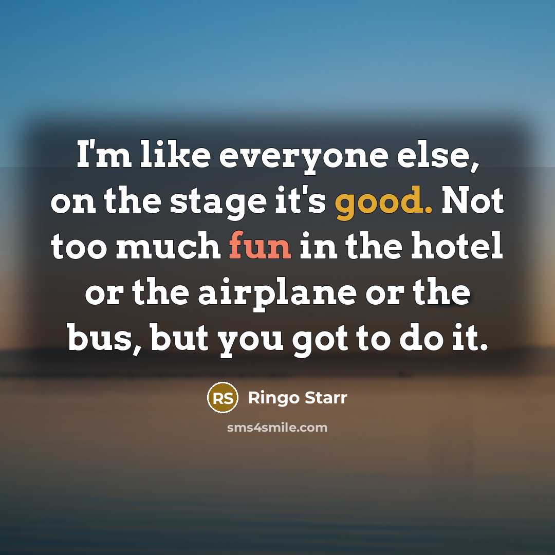 “I'm like everyone else, on the stage it's good. Not too much fun in the hotel or the airplane or the bus, but you got to do it.” quote by Ringo Starr