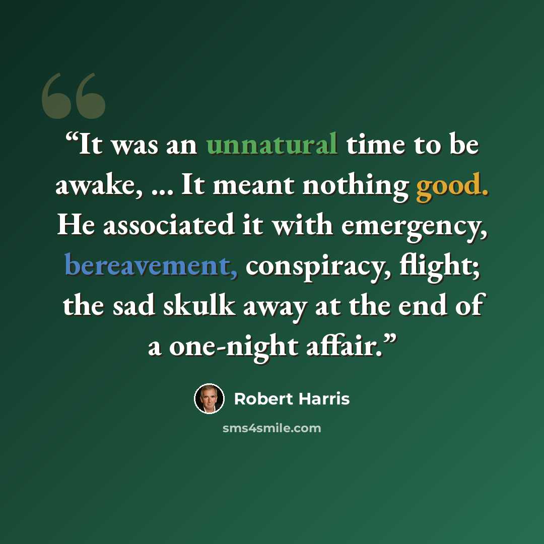 “It was an unnatural time to be awake, ... It meant nothing good. He associated it with emergency, bereavement, conspiracy, flight; the sad skulk away at the end of a one-night affair.” quote by Robert Harris