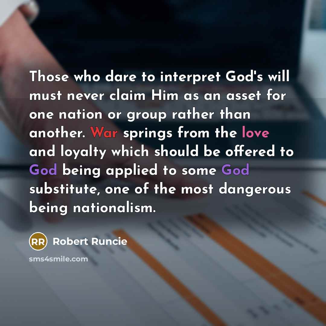 “Those who dare to interpret God's will must never claim Him as an asset for one nation or group rather than another. War springs from the love and loyalty which should be offered to God being applied to some God substitute, one of the most dangerous being nationalism.” quote by Robert Runcie