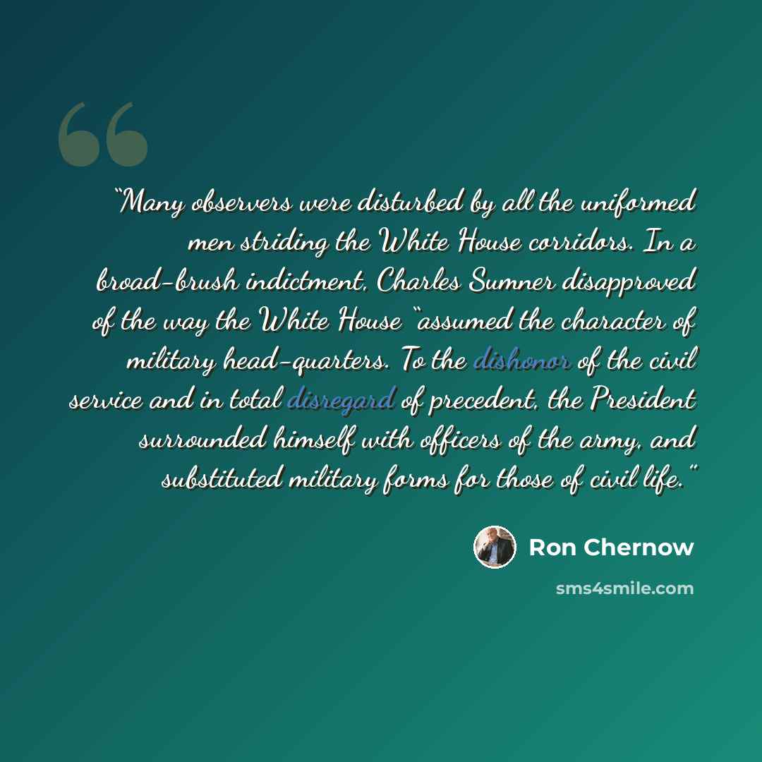“Many observers were disturbed by all the uniformed men striding the White House corridors. In a broad-brush indictment, Charles Sumner disapproved of the way the White House “assumed the character of military head-quarters. To the dishonor of the civil service and in total disregard of precedent…” quote by Ron Chernow