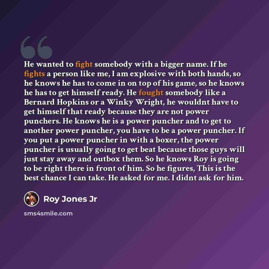 “He wanted to fight somebody with a bigger name. If he fights a person like me, I am explosive with both hands, so he knows he has to come in on top of his game, so he knows he has to get himself ready. He fought somebody like a Bernard Hopkins or a Winky Wright, he wouldnt have to get himself that…” quote by Roy Jones Jr