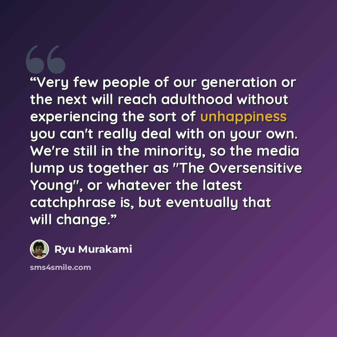 “Very few people of our generation or the next will reach adulthood without experiencing the sort of unhappiness you can't really deal with on your own. We're still in the minority, so the media lump us together as "The Oversensitive Young", or whatever the latest catchphrase is, but eventually…” quote by Ryū Murakami