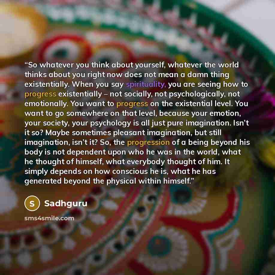 “So whatever you think about yourself, whatever the world thinks about you right now does not mean a damn thing existentially. When you say spirituality, you are seeing how to progress existentially – not socially, not psychologically, not emotionally. You want to progress on the existential level…” quote by Sadhguru