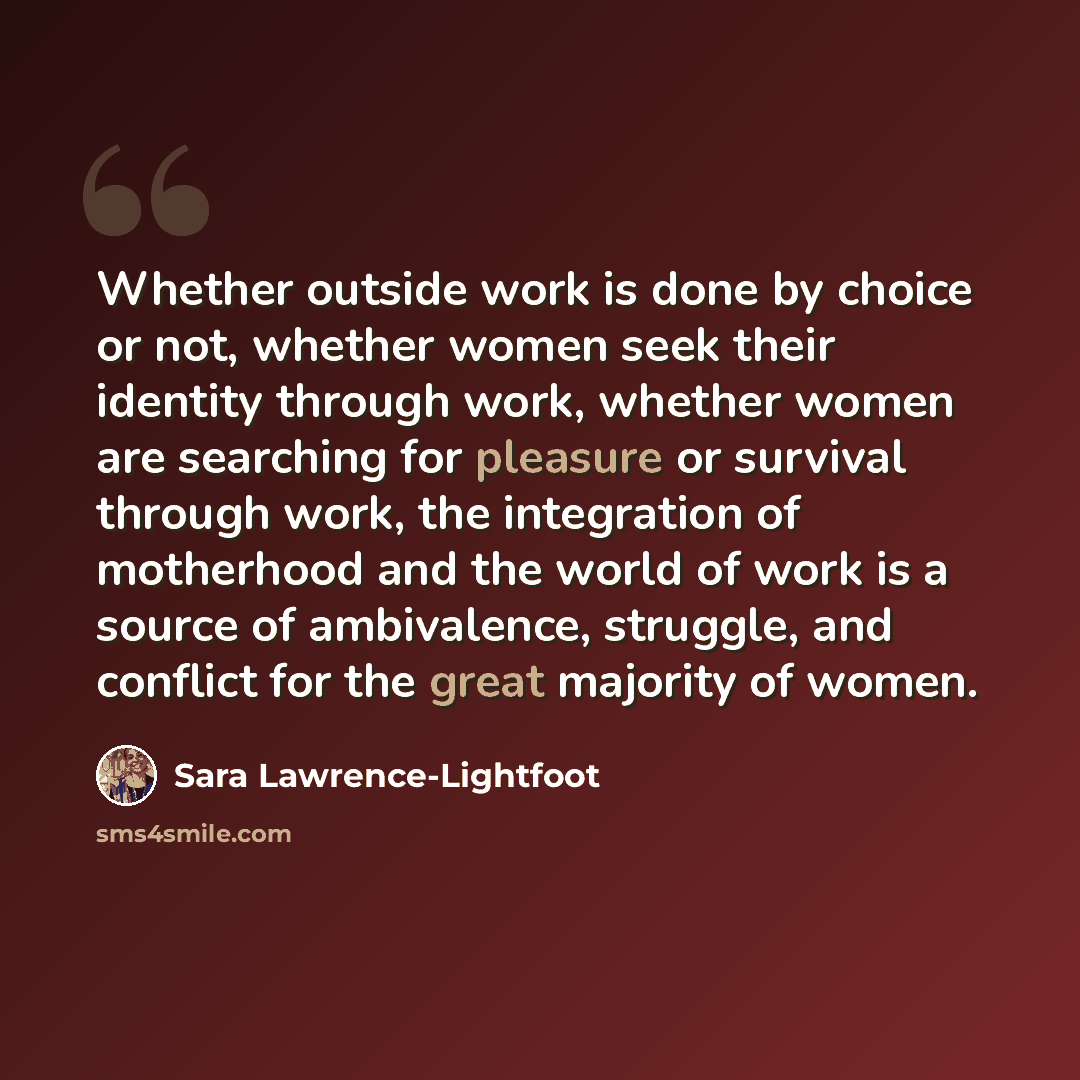 “Whether outside work is done by choice or not, whether women seek their identity through work, whether women are searching for pleasure or survival through work, the integration of motherhood and the world of work is a source of ambivalence, struggle, and conflict for the great majority of women.” quote by Sara Lawrence-Lightfoot