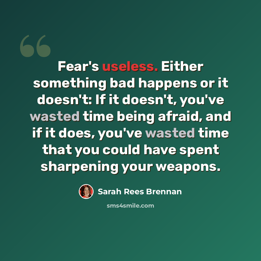 “Fear's useless. Either something bad happens or it doesn't: If it doesn't, you've wasted time being afraid, and if it does, you've wasted time that you could have spent sharpening your weapons.” quote by Sarah Rees Brennan