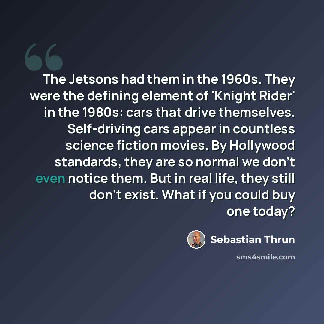 “The Jetsons had them in the 1960s. They were the defining element of 'Knight Rider' in the 1980s: cars that drive themselves. Self-driving cars appear in countless science fiction movies. By Hollywood standards, they are so normal we don't even notice them. But in real life, they still don't…” quote by Sebastian Thrun